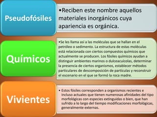 •Reciben este nombre aquellos
materiales inorgánicos cuya
apariencia es orgánica.
Pseudofósiles
•Se les llama así a las moléculas que se hallan en el
petróleo o sedimento. La estructura de estas moléculas
está relacionada con ciertos compuestos químicos que
actualmente se producen. Los fósiles químicos ayudan a
distinguir ambientes marinos o dulceacuícolas, determinar
la presencia de ciertos organismos, establecer métodos
particulares de descomposición de partículas y reconstruir
el escenario en el que se formó la roca madre.
Químicos
• Estos fósiles corresponden a organismos recientes e
incluso actuales que tienen numerosas afinidades del tipo
morfológicas con especies extinguidas o bien, que han
sufrido a lo largo del tiempo modificaciones morfológicas,
generalmente externas.
Vivientes
 