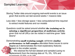 Sampled Learning
Storing Twitter data around ongoing real-world events is an issue given
that events can last several weeks = massive data
Less data = less storage space = less computational time required to
extract model features and run models
Questions could be asked around whether the training set is missing a
significant proportion of malicious activity given that not all URLs
can be visited in real-time given “take downs”
Demonstrating small training sample achieves similar performance to
full samples alleviates these issues to some degree as it
demonstrates the most explanatory features present in the smaller
sample.
We retained the full test dataset and sampled (using no
replacement) from the training data at 1%, 5%, 10% and
increments of 10% up to 100.
 