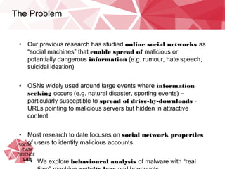 The Problem
•  Our previous research has studied online social networks as “social
machines” that enable spread of malicious or potentially dangerous
information (e.g. rumour, hate speech, suicidal ideation)
•  OSNs widely used around large events where information seeking
occurs (e.g. natural disaster, sporting events) – particularly
susceptible to spread of drive-by-downloads - URLs pointing to
malicious servers but hidden in attractive content
•  Most research to date focuses on social network properties of
users to identify malicious accounts
•  We explore behavioural analysis of malware with “real time”
machine activity logs and honeypots
 