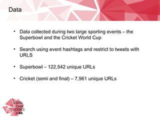 Data
•  Data collected during two large sporting events – the
Superbowl and the Cricket World Cup
•  Search using event hashtags and restrict to tweets with URLS
•  Superbowl – 122,542 unique URLs
•  Cricket (semi and final) – 7,961 unique URLs
 