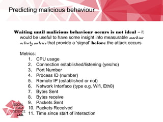 Predicting malicious behaviour
Waiting until malicious behaviour occurs is not ideal – it would be
useful to have some insight into measurable machine activity metrics
that provide a ‘signal’ before the attack occurs
Metrics:
1.  CPU usage
2.  Connection established/listening (yes/no)
3.  Port Number
4.  Process ID (number)
5.  Remote IP (established or not)
6.  Network Interface (type e.g. Wifi, Eth0)
7.  Bytes Sent
8.  Bytes receive
9.  Packets Sent
10.  Packets Received
11.  Time since start of interaction
 