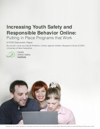 Increasing Youth Safety and Responsible Behavior Online 
1 
Increasing Youth Safety and 
Responsible Behavior Online: 
Putting in Place Programs that Work 
A FOSI Discussion Paper 
By Lisa M. Jones and David Finkelhor, Crimes Against Children Research Center (CCRC) University of New Hampshire 
Disclaimer: The views expressed in this paper are those of the author and do not necessarily reflect the positions of the FOSI Board of Directors or staff.  