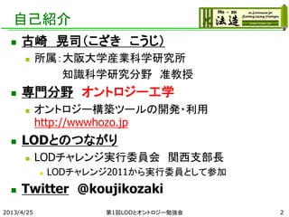 自己紹介
 古崎 晃司（こざき こうじ）
 所属：大阪大学産業科学研究所
知識科学研究分野 准教授
 専門分野 オントロジー工学
 オントロジー構築ツールの開発・利用
http://wwwhozo.jp
 LODとのつながり
 LODチャレンジ実行委員会 関西支部長
 LODチャレンジ2011から実行委員として参加
 Twitter @koujikozaki
2013/4/25 第1回LODとオントロジー勉強会 2
 