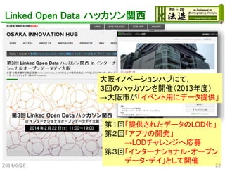Linked Open Data ハッカソン関西
大阪イノベーションハブにて，
３回のハッカソンを開催（2013年度）
→大阪市が「イベント用にデータ提供」
第１回「提供されたデータのLOD化」
第２回「アプリの開発」
→LODチャレンジへ応募
第３回「インターナショナル・オープン
データ・デイ」として開催
2014/6/28 22
 