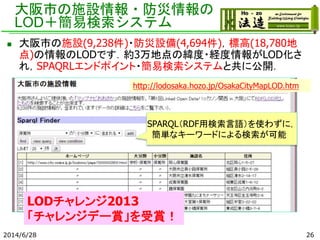 大阪市の施設情報・防災情報の
LOD＋簡易検索システム
2014/6/28 26
 大阪市の施設(9,238件)・防災設備(4,694件)，標高(18,780地
点)の情報のLODです．約3万地点の緯度・経度情報がLOD化さ
れ，SPAQRLエンドポイント・簡易検索システムと共に公開．
SPARQL（RDF用検索言語）を使わずに，
簡単なキーワードによる検索が可能
http://lodosaka.hozo.jp/OsakaCityMapLOD.htm
LODチャレンジ2013
「チャレンジデー賞」を受賞！
 
