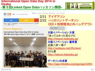 International Open Data Day 2014 in
Osaka
-第３回Linked Open Dataハッカソン関西-
2/11 アイデアソン
2/22 ハッカソン＋データソン
ODI＋他開催地とのハングアウト
大阪イノベーション 大賞
「あってよかった安心ナビ
http://moyori.lodosaka.jp/
大阪イノベーション 優秀賞
近畿二府一県!?
http://uedayou.net/2fu1ken/
さくら景
http://sakura.lodosaka.jp/
データソンの成果
http://app.linkdata.org/app/app1s591i
2014/6/28 30
 