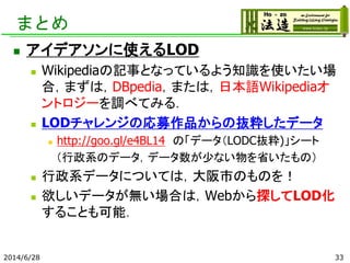 まとめ
 アイデアソンに使えるLOD
 Wikipediaの記事となっているよう知識を使いたい場
合，まずは，DBpedia，または，日本語Wikipediaオ
ントロジーを調べてみる．
 LODチャレンジの応募作品からの抜粋したデータ
 http://goo.gl/e4BL14 の「データ（LODC抜粋)」シート
（行政系のデータ，データ数が少ない物を省いたもの）
 行政系データについては，大阪市のものを！
 欲しいデータが無い場合は，Webから探してLOD化
することも可能．
2014/6/28 33
 