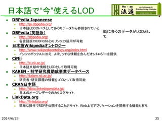 日本語で“今”使えるLOD
 DBPedia Japanense
 http://ja.dbpedia.org/
 日本語LODのハブとして多くのデータから参照されている．
 DBPedia（英語版）
 http://dbpedia.org/
 各言語版のDBPediaとのリンクの活用が可能
 日本語Wikipediaオントロジー
 http://www.wikipediaontology.org/index.html
 インフォボックスに加え，よりリッチな情報を含んだオントロジーを提供．
 CiNii
 http://ci.nii.ac.jp/
 日本語文献の情報をLODとして取得可能
 KAKEN - 科学研究費助成事業データベース
 http://kaken.nii.ac.jp/
 研究者・研究課題の情報をLODとして取得可能
 CKAN日本語
 http://data.linkedopendata.jp/
 日本のオープンデータのカタログサイト．
 LinkData.org
 http://linkdata.org/
 簡単な操作でRDFを公開することがサイト．Web上でアプリケーションを開発する機能も有り．
2014/6/28 35
既に多くのデータがLODとし
て
 