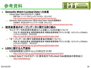 参考資料
 Semantic WebからLinked Dataへの変遷
 Linked Open Dataで広がるデータ統合
 萩野 達也，トーゴーの日シンポジウム2011，2011/10/5
 http://events.biosciencedbc.jp/sympo/togo2011/program/2
 Semantic Web Conferenceに見るLinked Open Dataの国際動向
 古崎晃司，第1回LODチャレンジデーin大阪，2011/12/3
 http://www.slideshare.net/KoujiKozaki/semantic-web-conferencelinked-open-data
 経済産業省のオープンデータに関する取り組み
 ウェブ・データ利活用の高度化による新しい公共の姿について
 守谷 学 (経済産業省 商務情報政策局 情報政策課情報プロジェクト室)，セマンティックWebコ
ンファレンス2012, 2012/3/8
 http://s-web.sfc.keio.ac.jp/conference2012/index.html
 「オープンデータに関する経済産業省の取組について」
 岡田 武 (経済産業省 商務情報政策局 情報政策課情報プロジェクト室)，セマンティックWebコ
ンファレンス2013， 2013/3/7
 http://s-web.sfc.keio.ac.jp/conference2013/index.html
 LODに関する入門資料
 LOD技術解説（LODチャレンジ2012サイト内）
 http://lod.sfc.keio.ac.jp/challenge2012/slideresources2.html
 Linked Dataでつながるデータ（東京地方でのLinked Data勉強会の資料あり）
 http://linkeddata.jp/
2014/6/28 36
 