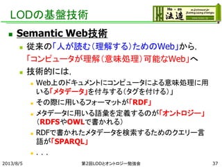 LODの基盤技術
 Semantic Web技術
 従来の「人が読む（理解する）ためのWeb」から，
「コンピュータが理解（意味処理）可能なWeb」へ
 技術的には，
 Web上のドキュメントにコンピュータによる意味処理に用
いる「メタデータ」を付与する（タグを付ける）」
 その際に用いるフォーマットが「RDF」
 メタデータに用いる語彙を定義するのが「オントロジー」
（RDFSやOWLで書かれる）
 RDFで書かれたメタデータを検索するためのクエリー言
語が「SPARQL」
 ．．．
2013/8/5 第2回LODとオントロジー勉強会 37
 