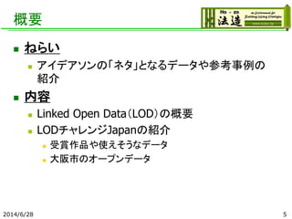 概要
 ねらい
 アイデアソンの「ネタ」となるデータや参考事例の
紹介
 内容
 Linked Open Data（LOD）の概要
 LODチャレンジJapanの紹介
 受賞作品や使えそうなデータ
 大阪市のオープンデータ
2014/6/28 5
 