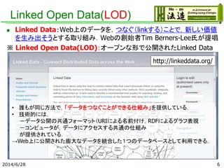 Linked Open Data(LOD)
 Linked Data：Web上のデータを，つなぐ（linkする）ことで，新しい価値
を生み出そうとする取り組み．Webの創始者Tim Berners-Lee氏が提唱
※ Linked Open Data(LOD)：オープンな形で公開されたLinked Data
2014/6/28
http://linkeddata.org/
• 誰もが同じ方法で，「データをつなぐことができる仕組み」を提供している．
• 技術的には，
－データ公開の共通フォーマット（URIによる名前付け，RDFによるグラフ表現
－コンピュータが，データにアクセスする共通の仕組み
が提供されている．
→Web上に公開された膨大なデータを統合した１つのデータベースとして利用できる．
6
 