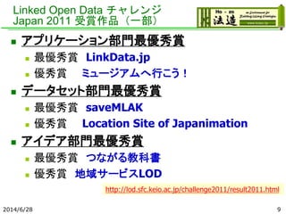 Linked Open Data チャレンジ
Japan 2011 受賞作品（一部）
 アプリケーション部門最優秀賞
 最優秀賞 LinkData.jp
 優秀賞 ミュージアムへ行こう！
 データセット部門最優秀賞
 最優秀賞 saveMLAK
 優秀賞 Location Site of Japanimation
 アイデア部門最優秀賞
 最優秀賞 つながる教科書
 優秀賞 地域サービスLOD
2014/6/28 9
http://lod.sfc.keio.ac.jp/challenge2011/result2011.html
 