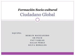 Formación Socio-cultural 
Ciudadano Global 
EQUIPO: 
BERLIN MANZANERO 
EB PECH 
PAT VARGAS 
SALAS PÉREZ 
SILVA MORALES 
 
