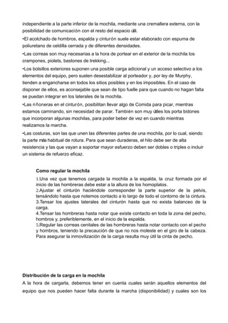 independiente a la parte inferior de la mochila, mediante una cremallera externa, con la
posibilidad de comunicación con el resto del espacio útil.
•El acolchado de hombros, espalda y cinturón suele estar elaborado con espuma de
poliuretano de celdilla cerrada y de diferentes densidades.
•Las correas son muy necesarias a la hora de portear en el exterior de la mochila los
crampones, piolets, bastones de trekking...
•Los bolsillos exteriores suponen una posible carga adicional y un acceso selectivo a los
elementos del equipo, pero suelen desestabilizar al porteador y, por ley de Murphy,
tienden a engancharse en todos los sitios posibles y en los imposibles. En el caso de
disponer de ellos, es aconsejable que sean de tipo fuelle para que cuando no hagan falta
se puedan integrar en los laterales de la mochila.
•Las riñoneras en el cinturón, posibilitan llevar algo de Comida para picar, mientras
estamos caminando, sin necesidad de parar. También son muy útiles los porta bidones
que incorporan algunas mochilas, para poder beber de vez en cuando mientras
realizamos la marcha.
•Las costuras, son las que unen las diferentes partes de una mochila, por lo cual, siendo
la parte más habitual de rotura. Para que sean duraderas, el hilo debe ser de alta
resistencia y las que vayan a soportar mayor esfuerzo deben ser dobles o triples o incluir
un sistema de refuerzo eficaz.
Como regular la mochila
1.Una vez que tenemos cargada la mochila a la espalda, la cruz formada por el
inicio de las hombreras debe estar a la altura de los homoplatos.
2.Ajustar el cinturón haciéndole corresponder la parte superior de la pelvis,
tensándolo hasta que notemos contacto a lo largo de todo el contorno de la cintura.
3.Tensar los ajustes laterales del cinturón hasta que no exista balanceo de la
carga.
4.Tensar las hombreras hasta notar que existe contacto en toda la zona del pecho,
hombros y, preferiblemente, en el inicio de la espalda.
5.Regular las correas cenitales de las hombreras hasta notar contacto con el pecho
y hombros, teniendo la precaución de que no nos moleste en el giro de la cabeza.
Para asegurar la inmovilización de la carga resulta muy útil la cinta de pecho.
Distribución de la carga en la mochila
A la hora de cargarla, debemos tener en cuenta cuales serán aquellos elementos del
equipo que nos pueden hacer falta durante la marcha (disponibilidad) y cuales son los
 