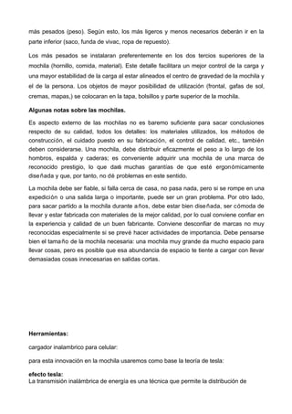 más pesados (peso). Según esto, los más ligeros y menos necesarios deberán ir en la
parte inferior (saco, funda de vivac, ropa de repuesto).
Los más pesados se instalaran preferentemente en los dos tercios superiores de la
mochila (hornillo, comida, material). Este detalle facilitara un mejor control de la carga y
una mayor estabilidad de la carga al estar alineados el centro de gravedad de la mochila y
el de la persona. Los objetos de mayor posibilidad de utilización (frontal, gafas de sol,
cremas, mapas,) se colocaran en la tapa, bolsillos y parte superior de la mochila.
Algunas notas sobre las mochilas.
Es aspecto externo de las mochilas no es baremo suficiente para sacar conclusiones
respecto de su calidad, todos los detalles: los materiales utilizados, los métodos de
construcción, el cuidado puesto en su fabricación, el control de calidad, etc., también
deben considerarse. Una mochila, debe distribuir eficazmente el peso a lo largo de los
hombros, espalda y caderas; es conveniente adquirir una mochila de una marca de
reconocido prestigio, lo que dará muchas garantías de que esté ergonómicamente
diseñada y que, por tanto, no dé problemas en este sentido.
La mochila debe ser fiable, si falla cerca de casa, no pasa nada, pero si se rompe en una
expedición o una salida larga o importante, puede ser un gran problema. Por otro lado,
para sacar partido a la mochila durante años, debe estar bien diseñada, ser cómoda de
llevar y estar fabricada con materiales de la mejor calidad, por lo cual conviene confiar en
la experiencia y calidad de un buen fabricante. Conviene desconfiar de marcas no muy
reconocidas especialmente si se prevé hacer actividades de importancia. Debe pensarse
bien el tamaño de la mochila necesaria: una mochila muy grande da mucho espacio para
llevar cosas, pero es posible que esa abundancia de espacio te tiente a cargar con llevar
demasiadas cosas innecesarias en salidas cortas.
Herramientas:
cargador inalambrico para celular:
para esta innovación en la mochila usaremos como base la teoría de tesla:
efecto tesla:
La transmisión inalámbrica de energía es una técnica que permite la distribución de
 