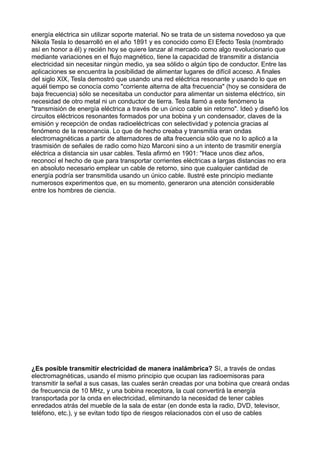energía eléctrica sin utilizar soporte material. No se trata de un sistema novedoso ya que
Nikola Tesla lo desarrolló en el año 1891 y es conocido como El Efecto Tesla (nombrado
así en honor a él) y recién hoy se quiere lanzar al mercado como algo revolucionario que
mediante variaciones en el flujo magnético, tiene la capacidad de transmitir a distancia
electricidad sin necesitar ningún medio, ya sea sólido o algún tipo de conductor. Entre las
aplicaciones se encuentra la posibilidad de alimentar lugares de difícil acceso. A finales
del siglo XIX, Tesla demostró que usando una red eléctrica resonante y usando lo que en
aquél tiempo se conocía como "corriente alterna de alta frecuencia" (hoy se considera de
baja frecuencia) sólo se necesitaba un conductor para alimentar un sistema eléctrico, sin
necesidad de otro metal ni un conductor de tierra. Tesla llamó a este fenómeno la
"transmisión de energía eléctrica a través de un único cable sin retorno". Ideó y diseñó los
circuitos eléctricos resonantes formados por una bobina y un condensador, claves de la
emisión y recepción de ondas radioeléctricas con selectividad y potencia gracias al
fenómeno de la resonancia. Lo que de hecho creaba y transmitía eran ondas
electromagnéticas a partir de alternadores de alta frecuencia sólo que no lo aplicó a la
trasmisión de señales de radio como hizo Marconi sino a un intento de trasmitir energía
eléctrica a distancia sin usar cables. Tesla afirmó en 1901: "Hace unos diez años,
reconocí el hecho de que para transportar corrientes eléctricas a largas distancias no era
en absoluto necesario emplear un cable de retorno, sino que cualquier cantidad de
energía podría ser transmitida usando un único cable. Ilustré este principio mediante
numerosos experimentos que, en su momento, generaron una atención considerable
entre los hombres de ciencia.
¿Es posible transmitir electricidad de manera inalámbrica? Sí, a través de ondas
electromagnéticas, usando el mismo principio que ocupan las radioemisoras para
transmitir la señal a sus casas, las cuales serán creadas por una bobina que creará ondas
de frecuencia de 10 MHz, y una bobina receptora, la cual convertirá la energía
transportada por la onda en electricidad, eliminando la necesidad de tener cables
enredados atrás del mueble de la sala de estar (en donde esta la radio, DVD, televisor,
teléfono, etc.), y se evitan todo tipo de riesgos relacionados con el uso de cables
 