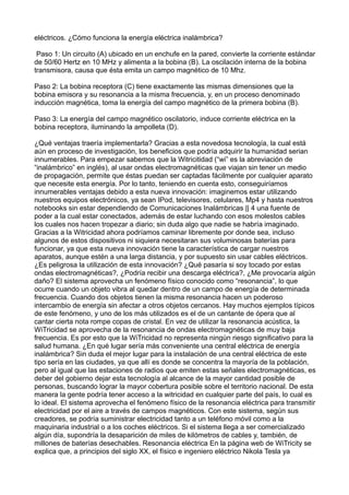 eléctricos. ¿Cómo funciona la energía eléctrica inalámbrica?
Paso 1: Un circuito (A) ubicado en un enchufe en la pared, convierte la corriente estándar
de 50/60 Hertz en 10 MHz y alimenta a la bobina (B). La oscilación interna de la bobina
transmisora, causa que ésta emita un campo magnético de 10 Mhz.
Paso 2: La bobina receptora (C) tiene exactamente las mismas dimensiones que la
bobina emisora y su resonancia a la misma frecuencia, y, en un proceso denominado
inducción magnética, toma la energía del campo magnético de la primera bobina (B).
Paso 3: La energía del campo magnético oscilatorio, induce corriente eléctrica en la
bobina receptora, iluminando la ampolleta (D).
¿Qué ventajas traería implementarla? Gracias a esta novedosa tecnología, la cual está
aún en proceso de investigación, los beneficios que podría adquirir la humanidad serian
innumerables. Para empezar sabemos que la Witricitidad (“wi” es la abreviación de
“inalámbrico” en inglés), al usar ondas electromagnéticas que viajan sin tener un medio
de propagación, permite que éstas puedan ser captadas fácilmente por cualquier aparato
que necesite esta energía. Por lo tanto, teniendo en cuenta esto, conseguiríamos
innumerables ventajas debido a esta nueva innovación: imaginemos estar utilizando
nuestros equipos electrónicos, ya sean IPod, televisores, celulares, Mp4 y hasta nuestros
notebooks sin estar dependiendo de Comunicaciones Inalámbricas || 4 una fuente de
poder a la cual estar conectados, además de estar luchando con esos molestos cables
los cuales nos hacen tropezar a diario; sin duda algo que nadie se habría imaginado.
Gracias a la Witricidad ahora podríamos caminar libremente por donde sea, incluso
algunos de estos dispositivos ni siquiera necesitaran sus voluminosas baterías para
funcionar, ya que esta nueva innovación tiene la característica de cargar nuestros
aparatos, aunque estén a una larga distancia, y por supuesto sin usar cables eléctricos.
¿Es peligrosa la utilización de esta innovación? ¿Qué pasaría si soy tocado por estas
ondas electromagnéticas?, ¿Podría recibir una descarga eléctrica?, ¿Me provocaría algún
daño? El sistema aprovecha un fenómeno físico conocido como “resonancia”, lo que
ocurre cuando un objeto vibra al quedar dentro de un campo de energía de determinada
frecuencia. Cuando dos objetos tienen la misma resonancia hacen un poderoso
intercambio de energía sin afectar a otros objetos cercanos. Hay muchos ejemplos típicos
de este fenómeno, y uno de los más utilizados es el de un cantante de ópera que al
cantar cierta nota rompe copas de cristal. En vez de utilizar la resonancia acústica, la
WiTricidad se aprovecha de la resonancia de ondas electromagnéticas de muy baja
frecuencia. Es por esto que la WiTricidad no representa ningún riesgo significativo para la
salud humana. ¿En qué lugar sería más conveniente una central eléctrica de energía
inalámbrica? Sin duda el mejor lugar para la instalación de una central eléctrica de este
tipo sería en las ciudades, ya que allí es donde se concentra la mayoría de la población,
pero al igual que las estaciones de radios que emiten estas señales electromagnéticas, es
deber del gobierno dejar esta tecnología al alcance de la mayor cantidad posible de
personas, buscando lograr la mayor cobertura posible sobre el territorio nacional. De esta
manera la gente podría tener acceso a la witricidad en cualquier parte del país, lo cual es
lo ideal. El sistema aprovecha el fenómeno físico de la resonancia eléctrica para transmitir
electricidad por el aire a través de campos magnéticos. Con este sistema, según sus
creadores, se podría suministrar electricidad tanto a un teléfono móvil como a la
maquinaria industrial o a los coches eléctricos. Si el sistema llega a ser comercializado
algún día, supondría la desaparición de miles de kilómetros de cables y, también, de
millones de baterías desechables. Resonancia eléctrica En la página web de WiTricity se
explica que, a principios del siglo XX, el físico e ingeniero eléctrico Nikola Tesla ya
 
