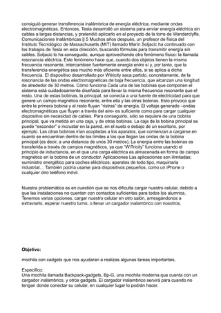 consiguió generar transferencia inalámbrica de energía eléctrica, mediante ondas
electromagnéticas. Entonces, Tesla desarrolló un sistema para enviar energía eléctrica sin
cables a largas distancias, y pretendió aplicarlo en el proyecto de la torre de Wanderclyffe.
Comunicaciones Inalámbricas || 5 Muchos años después, un profesor de física del
Instituto Tecnológico de Massachusetts (MIT) llamado Marín Soljacic ha continuado con
los trabajos de Tesla en esta dirección, buscando fórmulas para transmitir energía sin
cables. Soljacic lo ha conseguido, aunque aprovechando otro fenómeno físico: la llamada
resonancia eléctrica. Este fenómeno hace que, cuando dos objetos tienen la misma
frecuencia resonante, intercambien fuertemente energía entre sí y, por tanto, que la
transferencia energética sea mucho más eficiente entre ellos, si se aplica a dicha
frecuencia. El dispositivo desarrollado por Witricity saca partido, concretamente, de la
resonancia de las ondas electromagnéticas de baja frecuencia, que alcanzan una longitud
de alrededor de 30 metros. Cómo funciona Cada una de las bobinas que componen el
sistema está cuidadosamente diseñada para llevar la misma frecuencia resonante que el
resto. Una de estas bobinas, la principal, se conecta a una fuente de electricidad para que
genere un campo magnético resonante, entre ella y las otras bobinas. Esto provoca que
entre la primera bobina y el resto fluyan “ristras” de energía. El voltaje generado –ondas
electromagnéticas que fluyen a través del aire- es suficiente como para cargar cualquier
dispositivo sin necesidad de cables. Para conseguirlo, sólo se requiere de una bobina
principal, que va metida en una caja, y de otras bobinas. La caja de la bobina principal se
puede “esconder” o incrustar en la pared, en el suelo o debajo de un escritorio, por
ejemplo. Las otras bobinas irían acopladas a los aparatos, que comienzan a cargarse en
cuanto se encuentran dentro de los límites a los que llegan las ondas de la bobina
principal (es decir, a una distancia de unos 30 metros). La energía entre las bobinas es
transferida a través de campos magnéticos, ya que “WiTricity” funciona usando el
principio de inductancia, en el que una carga eléctrica es almacenada en forma de campo
magnético en la bobina de un conductor. Aplicaciones Las aplicaciones son ilimitadas:
suministro energético para coches eléctricos; aparatos de todo tipo, maquinaria
industrial… También podría usarse para dispositivos pequeños, como un iPhone o
cualquier otro teléfono móvil.
Nuestra problemática es en cuestión que se nos dificulta cargar nuestro celular, debido a
que las instalaciones no cuentan con contactos suficientes para todos los alumnos.
Tenemos varias opciones, cargar nuestro celular en otro salón, arriesgándonos a
extraviarlo, esperar nuestro turno, o llevar un cargador inalambrico con nosotros.
Objetivo:
mochila con cadgets que nos ayudaran a realizas algunas tareas importantes.
Especifico:
Una mochila llamada Backpack-gadgets, Bp-G, una mochila moderna que cuenta con un
cargador inalambrico, y otros gadgets. El cargador inalambrico servirá para cuando no
tengan donde conectar su celular, en cualquier lugar lo podrán hacer.
 