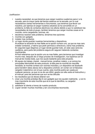 Justificacion:
• nuestra necesidad, es que tenemos que cargar nuestros cuadernos para ir a la
escuela, pero la mayor parte del tiempo estamos en la escuela, por lo cual
necesitamos ciertas herramientas e insrumentos, que tenemos que llevar con
nosotros, por ejempo el cargar nuestros celulares se ha convertido en un
problema, la falta de contactos electricos nos afecta debido a que no satisfacen las
necesidades de todo el grupo, tambien tenemos que cargar muchas cosas en la
mochila, como cargadores, bocinas, etc.
• decidimos resolver este problema, teniamos tres opciones:
1. mochila con gadgets
2. instalar mas contactos
3. un lugar donde guardar nuestras herramientas y dispositivos.
Al analizar la situación la mas fiable es la opción numero uno, ya que es mas caro
instalar contactos, y habría que pedir permisos a directivos y seria mas problema.
En segundo lugar elegimos un lugar donde guardar todo, en este caso seria los
casilleros, pero parte del problema seguía ahí seguían habiendo contactos
insuficientes.
Al final reiteramos que la opción uno es mas fiable, pero teníamos que investigar
mucho mas, después de un largo proceso de investigación, nos topamos con el
manual de nicolas tesla, que nos ayudo bastante para este proyecto.
• Mi equipo de trabajo, jhaziel , manuel torres, jonathan melero, y yo somos los
principales fabricantes de este producto, la tela para la mochila es mezclilla
reciclada, la mochila contara con vocinas incluidas y un dispositivo de bluetooth
para transferir datos atavez de tu dispositivo android, sin contar con el fabuloso
cargador inalambrico con el que cuenta, esta mochila podra ser usada por
cualquier persona, ya que no es de uso dificil, aparte con ella vedra el instructiivo y
el manual, para las personas que aun se les dificulta
• los resultados que se decea obtener son:
1. crear una mochila prototipo Bp-G con gadgets que nos ayuden realmente, y con lo
mas importante de esta mochila que es lo que la identifica, su cargador
inalambrico.
2. satisfacer al cliente a travez de nuestro producto.
3. Lograr vender muchas mochilas y ser una empresa reconocida.
 
