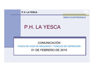 P. H. LA YESCA

                                   OBRAS SUBTERRÁNEAS




     P.H.
     P H LA YESCA

                   COMUNICACIÓN
FOSOS DE CASA DE MÁQUINAS Y TÚNELES DE ASPIRACIÓN
          01 DE FEBRERO DE 2010
 