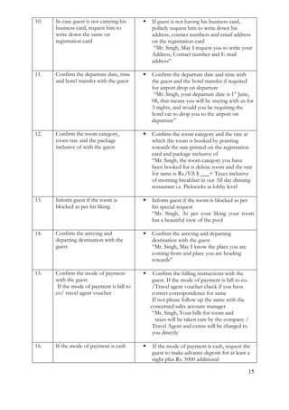 15 
10. 
In case guest is not carrying his business card, request him to write down the same on registration card 
 If guest is not having his business card, politely request him to write down his address, contact numbers and email address on the registration card 
“Mr. Singh, May I request you to write your Address, Contact number and E-mail address” 
11. 
Confirm the departure date, time and hotel transfer with the guest 
 Confirm the departure date and time with the guest and the hotel transfer if required for airport drop on departure 
“Mr. Singh, your departure date is 1st June, 08, that means you will be staying with us for 3 nights, and would you be requiring the hotel car to drop you to the airport on departure” 
12. 
Confirm the room category, room rate and the package inclusive of with the guest 
 Confirm the room category and the rate at which the room is booked by pointing towards the rate printed on the registration card and package inclusive of 
“Mr. Singh, the room category you have been booked for is deluxe room and the rate for same is Rs./US $ ___+ Taxes inclusive of morning breakfast in our All day dinning restaurant i.e. Pickwicks at lobby level 
13. 
Inform guest if the room is blocked as per his liking 
 Inform guest if the room is blocked as per his special request 
“Mr. Singh, As per your liking your room has a beautiful view of the pool 
14. 
Confirm the arriving and departing destination with the guest 
 Confirm the arriving and departing destination with the guest 
“Mr. Singh, May I know the place you are coming from and place you are heading towards” 
15. 
Confirm the mode of payment with the guest If the mode of payment is bill to co/ travel agent voucher 
 Confirm the billing instructions with the guest. If the mode of payment is bill to co. /Travel agent voucher check if you have correct correspondence for same 
If not please follow up the same with the concerned sales account manager “Mr. Singh, Your bills for room and taxes will be taken care by the company / Travel Agent and extras will be charged to you directly 
16. 
If the mode of payment is cash 
 If the mode of payment is cash, request the guest to make advance deposit for at least a night plus Rs. 5000 additional  