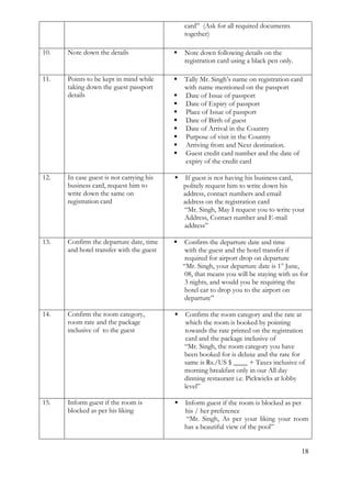 18 
card” (Ask for all required documents together) 
10. 
Note down the details 
 Note down following details on the registration card using a black pen only. 
11. 
Points to be kept in mind while taking down the guest passport details 
 Tally Mr. Singh’s name on registration card with name mentioned on the passport 
 Date of Issue of passport 
 Date of Expiry of passport 
 Place of Issue of passport 
 Date of Birth of guest 
 Date of Arrival in the Country 
 Purpose of visit in the Country 
 Arriving from and Next destination. 
 Guest credit card number and the date of expiry of the credit card 
12. 
In case guest is not carrying his business card, request him to write down the same on registration card 
 If guest is not having his business card, 
politely request him to write down his address, contact numbers and email address on the registration card “Mr. Singh, May I request you to write your Address, Contact number and E-mail address” 
13. 
Confirm the departure date, time and hotel transfer with the guest 
 Confirm the departure date and time 
with the guest and the hotel transfer if required for airport drop on departure “Mr. Singh, your departure date is 1st June, 08, that means you will be staying with us for 3 nights, and would you be requiring the hotel car to drop you to the airport on departure” 
14. 
Confirm the room category, room rate and the package inclusive of to the guest 
 Confirm the room category and the rate at which the room is booked by pointing towards the rate printed on the registration 
card and the package inclusive of “Mr. Singh, the room category you have been booked for is deluxe and the rate for same is Rs./US $ ____ + Taxes inclusive of morning breakfast only in our All day dinning restaurant i.e. Pickwicks at lobby level” 
15. 
Inform guest if the room is blocked as per his liking 
 Inform guest if the room is blocked as per his / her preference 
“Mr. Singh, As per your liking your room has a beautiful view of the pool”  