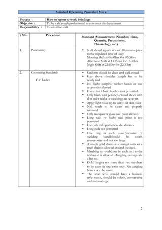 2 
Standard Operating Procedure No: 2 
Process : 
How to report to work briefings 
Objective : 
To be a thorough professional as you enter the department 
Responsibility : 
Front office staff 
S.No. 
Procedure 
Standard (Measurement, Number, Time, Quantity, Precautions, Phraseology etc.) 
1. 
Punctuality 
 Staff should report at least 10 minutes prior to the stipulated time of duty 
Morning Shift at 06:45hrs for 07:00hrs Afternoon Shift at 13:15hrs for 13:30hrs Night Shift at 22:15hrsfor 22:30hrs 
2. 
Grooming Standards For Ladies 
 Uniform should be clean and well ironed. 
 Hair above shoulder length has to be neatly tied 
 No flashy hairpins, rubber bands or hair accessories allowed 
 Hair color / hair bleach is not permitted. 
 Only black well polished closed shoes with skin color socks or stockings to be worn. 
 Apply light make up to suit your skin color 
 Nail needs to be clean and properly trimmed 
 Only transparent gloss nail paint allowed. 
 Long nails or flashy nail paint is not permitted 
 Use only mild perfumes/ deodorants 
 Long nails not permitted 
 One ring in each hand{inclusive of wedding band}should be sober, conservative and not too large. 
 A simple gold chain or a mangal sutra or a pearl chain is allowed around the neck. 
 Matching ear studs{one in each ear} to the neckwear is allowed. Dangling earrings are a big no. 
 Gold bangles not more than two numbers to be worn in one wrist only. No dangling bracelets to be worn. 
 The other wrist should have a business style watch, should be sober, conservative and not too large. 
 