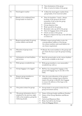 22 
 Next destination of the group 
 Date of arrival in India of the group 
11. 
Travel agent voucher 
 Collect the travel agent voucher from group leader, if not received earlier 
12. 
Details to be confirmed from Group leader on check In 
 Time for breakfast / lunch / dinner booking of the group in the hotel restaurant, if any as per the group information sheet 
 Group departure date 
 Wake up call for the group 
 Reminder wake up call for the group 
 Time for baggage down of the group 
 Check out time of the group 
 Request to deposit the keys at the bell desk on check out 
13. 
Request group leader for group contact address and details 
 Politely request group leader to give the 
correspondence address of the group, his contact numbers and email address for any future requirement 
14. 
Allocation of group room numbers 
 Allocate the room numbers to the group and give them the keys as per the group rooming sheet 
15. 
Information on hotel facilities and services 
 Brief the group leader on the various facilities and services available in the hotel 
16. 
Wish group a wonderful stay 
 Wish group members a very memorable/ wonderful stay with us 
17. 
Group baggage to be tagged 
 Bell boy has arranged the baggage of the group with baggage tag on one side of the lobby 
18. 
Request group members to identify their baggage 
 After the room allocation of the group is completed duty manager/guest relations request the group to identify their baggage 
to ensure the delivery of the bags to the correct room 
19. 
One point contact for group 
 Group leader is one point contact for any group movement activity 
20. 
The group information sheet is prepared by the previous night shift at the reception, giving the following details: 
 Name of Group Leader and Room Number 
 Name of the Group Members and Room Number 
 Arrival and Departure Date 
 Wake Up Call for the Group 
 Time for Baggage Down  