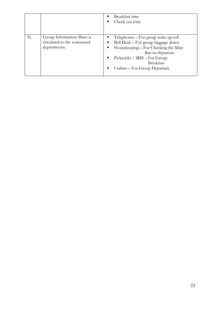 23 
 Breakfast time 
 Check out time 
21. 
Group Information Sheet is circulated to the concerned departments: 
 Telephones – For group wake up call 
 Bell Desk – For group baggage down 
 Housekeeping – For Checking the Mini 
Bar on departure 
 Pickwicks / IRD – For Group 
Breakfast 
 Cashier – For Group Departure 
 