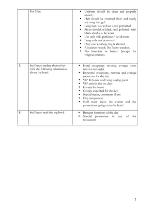 3 
For Men 
 Uniform should be clean and properly ironed 
 Hair should be trimmed short and neatly set using hair gel 
 Long hair, hair colour is not permitted 
 Shoes should be black, well polished with black shocks to be worn 
 Use only mild perfumes/ deodorants 
 Long nails not permitted 
 Only one wedding ring is allowed. 
 A business watch. No flashy watches. 
 No bracelets or bands {except for religious reasons. 
3. 
Staff must update themselves with the following information about the hotel 
 Hotel occupancy, revenue, average room rate for last night 
 Expected occupancy, revenue and average room rate for the day 
 VIP In house and Long staying guest 
 VIP arrivals for the days 
 Groups In-house 
 Groups expected for the day 
 Special traces, comments if any 
 City comparison 
 Staff must know the events and the promotions going on in the hotel 
4. 
Staff must read the log book 
 Banquet functions of the day 
 Special promotion in any of the restaurants 
 