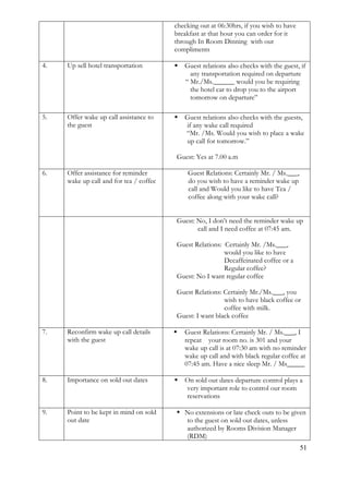 51 
checking out at 06:30hrs, if you wish to have breakfast at that hour you can order for it through In Room Dinning with our compliments 
4. 
Up sell hotel transportation 
 Guest relations also checks with the guest, if any transportation required on departure 
“ Mr./Ms.______ would you be requiring the hotel car to drop you to the airport tomorrow on departure” 
5. 
Offer wake up call assistance to the guest 
 Guest relations also checks with the guests, if any wake call required 
“Mr. /Ms. Would you wish to place a wake up call for tomorrow.” Guest: Yes at 7.00 a.m 
6. 
Offer assistance for reminder wake up call and for tea / coffee 
Guest Relations: Certainly Mr. / Ms.___, do you wish to have a reminder wake up call and Would you like to have Tea / coffee along with your wake call? 
Guest: No, I don’t need the reminder wake up call and I need coffee at 07:45 am. Guest Relations: Certainly Mr. /Ms.___, would you like to have Decaffeinated coffee or a Regular coffee? Guest: No I want regular coffee Guest Relations: Certainly Mr./Ms.___, you wish to have black coffee or coffee with milk. Guest: I want black coffee 
7. 
Reconfirm wake up call details with the guest 
 Guest Relations: Certainly Mr. / Ms.___, I repeat your room no. is 301 and your wake up call is at 07:30 am with no reminder wake up call and with black regular coffee at 07:45 am. Have a nice sleep Mr. / Ms_____ 
8. 
Importance on sold out dates 
 On sold out dates departure control plays a very important role to control our room reservations 
9. 
Point to be kept in mind on sold out date 
 No extensions or late check outs to be given to the guest on sold out dates, unless authorized by Rooms Division Manager (RDM)  