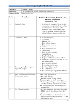 71 
Standard Operating Procedure No: 37 
Process : 
What is C-form 
Objective : 
To maintain hotel records and for legal requirement 
Responsibility : 
Front Office Staff 
S.No. 
Procedure 
Standard (Measurement, Number, Time, Quantity, Precautions, Phraseology etc.) 
1. 
Explain C- form 
 C- Forms are maintained for all foreign nationalities staying in the hotel as a legal requirement and the same is to be submitted to the nearest FRRO office (Foreign Regional Registration Office), within 24 Hours of next working day. 
2. 
Contents of C-form 
 Name of the guest 
 Nationality 
 Passport No 
 Date of issue of report 
 Place of issue of report 
 Address 
 Date of arrival in India 
 Arrived form 
 Date of arrival in India 
 Arrived From 
 Employed in India 
 Purpose and Duration of stay in India 
 Certified of registration with date of issue and place of issue 
 Date of Arrival in hotel 
 Proceeding to which place 
3. 
C-form is printed in 3 copies by night shift reception. 
 For Front Office record 
 For FRRO Office 
 For acknowledged copy for Front Office 
4. 
Steps to be followed for printing C form in the system 
▪ Go to the Miscellaneous 
▪ Go to the Reports 
▪ Enter C-form in Report column 
There is a option of two C form reports 
▪ C-form report will give you the option of date for which the report is to be printed 
▪ C form yesterday will print the report for previous date 
5. 
For Pakistan nationals 
▪ C-Form of Pakistan nationality must reach FRRO with 24 Hrs of time of arrival of guest 
▪ A guest with Pakistan Nationality has to report to the nearest police station. If VISA mentions the same  