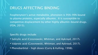 DRUGS AFFECTING BINDING
Fosphenytoin’s active metabolite, phenytoin is 95%-99% bound
to plasma proteins, especially albumin. It is susceptible to
competitive displacement by other highly albumin-bound drugs.
(FDA, 2015).
Specific drugs include:
• Salicylic acid (Czosnowski, Whitman, and Aykroyd, 2017).
• Valproic acid (Czosnowski, Whitman, and Aykroyd, 2017).
• Phenobarbital – high doses (Curry & Kulling, 1998).
 
