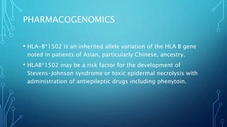 PHARMACOGENOMICS
• HLA-B*1502 is an inherited allele variation of the HLA B gene
noted in patients of Asian, particularly Chinese, ancestry.
• HLAB*1502 may be a risk factor for the development of
Stevens-Johnson syndrome or toxic epidermal necrolysis with
administration of antiepileptic drugs including phenytoin.
 