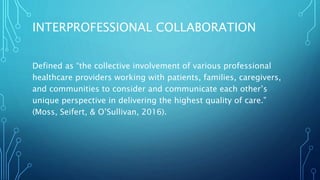 INTERPROFESSIONAL COLLABORATION
Defined as “the collective involvement of various professional
healthcare providers working with patients, families, caregivers,
and communities to consider and communicate each other’s
unique perspective in delivering the highest quality of care.”
(Moss, Seifert, & O’Sullivan, 2016).
 