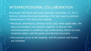 INTERPROFESSIONAL COLLABORATION
Pharmacist Will Reed (personal interview, November 27, 2017)
believes interprofessional rounding is the best way to promote
collaboration in the acute care setting.
• Physician, pharmacist, primary nurse, and, when applicable, the
physical therapist visit patients together to discuss the
individual patient’s condition, any confounding factors to care,
treatment plans, and the goals and desired outcomes.
• Discussions occur at the bedside, and the patient and family
are included.
 