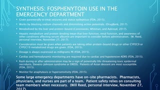 SYNTHESIS: FOSPHENYTOIN USE IN THE
EMERGENCY DEPARTMENT
• Given parenterally to treat seizures and status epilepticus (FDA, 2015).
• Works by blocking sodium channels and diminishing action potentials. (DrugBank, 2017).
• Metabolized by the liver and protein-bound (Czosnowski, Whitman, and Aykroyd, 2017).
• Hepatic metabolism and protein-binding mean that liver function, renal function, and awareness of
other conditions affecting serum albumin are important to consider before administration. (W. Reed,
personal interview, November 27, 2017).
• Consideration must be given when patients are taking other protein-bound drugs or other CYP2C9 or
CYP2C19 metabolized drugs are given. (FDA, 2015).
• Dosage is always expressed as milligrams PE (FDA, 2015).
• Cardiac and hemodynamic monitoring are required due to cardiac and hypotensive ADRS (FDA, 2015).
• Rash during or after administration may be a sign of potentially life-threatening toxic epidermal
necrolysis, Stevens-Johnson syndrome or DRESS. Patients of Asian descent are most susceptible.
(FDA, 2015).
• Monitor for anaphylaxis or hypersensitivity (FDA, 2015).
Some large emergency departments have on-site pharmacists. Pharmacists,
physicians, and nurses are part of a team. Patient safety relies on consulting
team members when necessary. (Will Reed, personal interview, November 27,
 