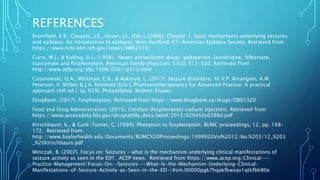 REFERENCES
Bromfield, E.B., Cavazos, J.E., Sirven, J.L. (Eds.). (2006). Chapter 1, basic mechanisms underlying seizures
and epilepsy. An introduction to epilepsy. West Hartford, CT: American Epilepsy Society. Retrieved from
https://www.ncbi.nlm.nih.gov/books/NBK2510/
Curry, W.J., & Kulling, D.L. (1998). Newer antiepileptic drugs: gabapentin, lamotrigine, felbamate,
topiramate and fosphenytoin. American family physician, 57(3), 513-520. Retrieved from
http://www.aafp.org/afp/1998/0201/p513.html
Czosnowski, Q.A., Whitman, C.B., & Aykroyd, L. (2017). Seizure disorders. In V.P. Arcangelo, A.M.
Peterson. V. Wilber & J.A. Reinhold (Eds.), Pharmacotherapeutics for Advanced Practice: A practical
approach (4th ed.). (p. 659). Philadelphia: Wolters Kluwer.
DrugBank. (2017). Fosphenytoin. Retrieved from https://www.drugbank.ca/drugs/DB01320
Food and Drug Administration. (2015). Cerebyx (fosphenytoin sodium injection). Retrieved from
https://www.accessdata.fda.gov/drugsatfda_docs/label/2015/020450s028lbl.pdf
Kirschbaum, K., & Gurk-Turner, C. (1999). Phenytoin vs fosphenytoin. BUMC proceedings, 12, pp. 168-
172. Retrieved from
http://www.baylorhealth.edu/Documents/BUMC%20Proceedings/1999%20Vol%2012/No.%203/12_%203
_%20Kirschbaum.pdf
Minczak, B. (2007). Focus on: Seizures – what is the mechanism underlying clinical manifestations of
seizure activity as seen in the ED?. ACEP news. Retrieved from https://www.acep.org/Clinical---
Practice-Management/Focus-On--Seizures---What-Is-the-Mechanism-Underlying-Clinical-
Manifestations-of-Seizure-Activity-as-Seen-in-the-ED-/#sm.00000pgk7hqakfkwsqv1qtkfb680e
 