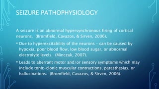 SEIZURE PATHOPHYSIOLOGY
A seizure is an abnormal hypersynchronous firing of cortical
neurons. (Bromfield, Cavazos, & Sirven, 2006).
• Due to hyperexcitability of the neurons – can be caused by
hypoxia, poor blood flow, low blood sugar, or abnormal
electrolyte levels. (Minczak, 2007).
• Leads to aberrant motor and/or sensory symptoms which may
include tonic-clonic muscular contractions, paresthesias, or
hallucinations. (Bromfield, Cavazos, & Sirven, 2006).
 