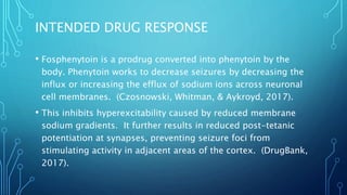 INTENDED DRUG RESPONSE
• Fosphenytoin is a prodrug converted into phenytoin by the
body. Phenytoin works to decrease seizures by decreasing the
influx or increasing the efflux of sodium ions across neuronal
cell membranes. (Czosnowski, Whitman, & Aykroyd, 2017).
• This inhibits hyperexcitability caused by reduced membrane
sodium gradients. It further results in reduced post-tetanic
potentiation at synapses, preventing seizure foci from
stimulating activity in adjacent areas of the cortex. (DrugBank,
2017).
 