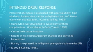 INTENDED DRUG RESPONSE
Parenteral phenytoin is associated with poor solubility, high
alkalinity, hypotension, cardiac arrhythmias, and soft tissue
injury with extravasation. (Curry & Kulling, 1998).
Fosphenytoin was developed to avoid many of these
complications. (Kirschbaum & Gurk-Turner, 1999).
• Causes little tissue irritation
• Results in no electrocardiogram changes and only mild
hypotension
• Dosing is expressed in milligrams phenytoin sodium units (PE).
• (Curry & Kulling, 1998).
 