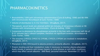 PHARMACOKINETICS
• Bioavailability 100% with intravenous administration (Curry & Kulling, 1998) and 98-99%
with intramuscular (Kirschbaum & Gurk-Turner, 1999)
• Volume of distribution is 4.3 to 10.8 liters. (DrugBank, 2017).
• Therapeutic serum levels are attained within ten minutes of intravenous infusion or 90
minutes with intramuscular administration. (Curry & Kulling, 1998).
• Conversion to phenytoin by phosphatases primarily in the liver with conversion half-life of
8-21 minutes and is almost complete, therefore no significant exretion. (Kirschbaum &
Gurk-Turner, 1999)
• The enzymes CYP2C8, CYP2C19, CYP2B6, CYP2C9, CYP3A4 are involved in metabolism.
(DrugBank, 2017).
• Phenytoin is 90%-95% bound to plasma proteins, primarily albumin. (DrugBank, 2017).
• Protein-binding and liver metabolism make it necessary to monitor plasma phenytoin
levels closely in patients with known hepatic or renal disease or with other conditions
which may affect serum albumin. (Will Reed, personal interview, November 27, 2017).
 