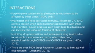 INTERACTIONS
• Fosphenytoin conversion to phenytoin is not known to be
affected by other drugs. (FDA, 2015).
• Pharmacist Will Reed (personal interview, November 27, 2017)
advises caution when administering fosphenytoin with other
highly protein-bound drugs as such drugs bind to albumin and
can increase the unbound fraction of phenytoin.
• Inhibitory drug interactions and subsequent drug toxicity due
to saturable metabolism can occur when other drugs
metabolized through CYP2C9 and CYP2C19 are given. (FDA,
2015).
• There are over 1000 drugs known or suspected to interact with
fosphenytoin. (DrugBank, 2017).
 