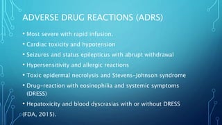 ADVERSE DRUG REACTIONS (ADRS)
• Most severe with rapid infusion.
• Cardiac toxicity and hypotension
• Seizures and status epilepticus with abrupt withdrawal
• Hypersensitivity and allergic reactions
• Toxic epidermal necrolysis and Stevens-Johnson syndrome
• Drug-reaction with eosinophilia and systemic symptoms
(DRESS)
• Hepatoxicity and blood dyscrasias with or without DRESS
(FDA, 2015).
 