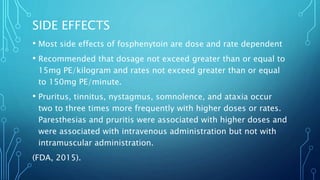 SIDE EFFECTS
• Most side effects of fosphenytoin are dose and rate dependent
• Recommended that dosage not exceed greater than or equal to
15mg PE/kilogram and rates not exceed greater than or equal
to 150mg PE/minute.
• Pruritus, tinnitus, nystagmus, somnolence, and ataxia occur
two to three times more frequently with higher doses or rates.
Paresthesias and pruritis were associated with higher doses and
were associated with intravenous administration but not with
intramuscular administration.
(FDA, 2015).
 