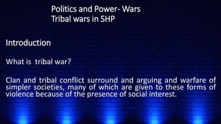 Politics and Power- Wars
Tribal wars in SHP
Introduction
What is tribal war?
Clan and tribal conflict surround and arguing and warfare of
simpler societies, many of which are given to these forms of
violence because of the presence of social interest.
 
