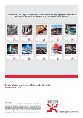Details of your local Fosroc office can be found at
www.fosroc.com
Fosroc offers a full range of construction chemical solutions, helping to protect structures
throughout the world. Please refer to our brochures, which include:
Important Note
Fosroc products are guaranteed against defective materials and manufacture
and are sold subject to its standard terms and conditions of sale, copies of
which may be obtained on request. Whilst Fosroc endeavours to ensure
that any advice, recommendation, specification or information it may give is
accurate and correct, it cannot, because it has no direct or continuous control
over where or how its products are applied, accept any liability either directly
or indirectly arising from the use of its products, whether or not in accordance
with any advice, specification, recommendation or information given by it.
 