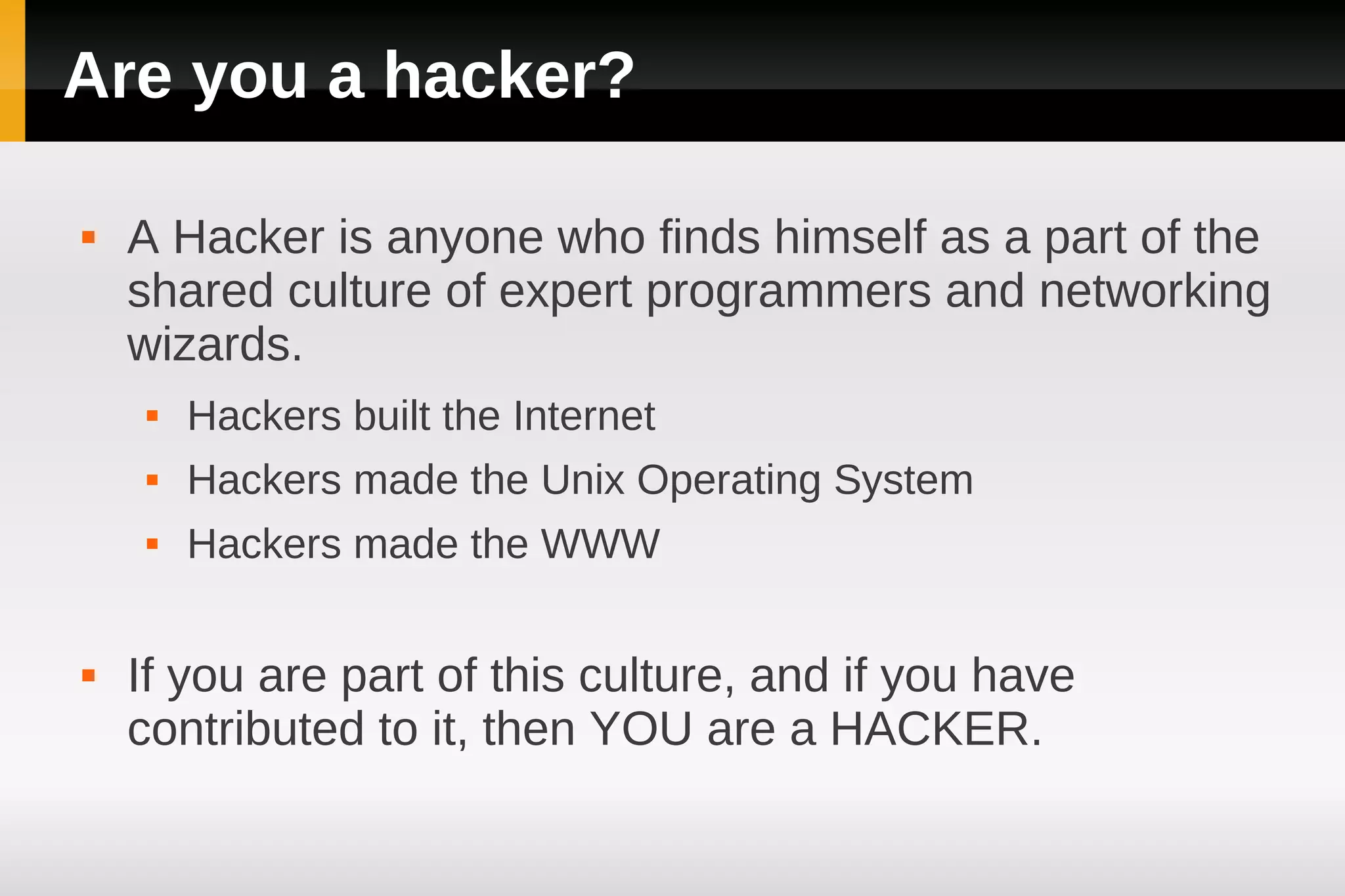 Are you a hacker?

   A Hacker is anyone who finds himself as a part of the
    shared culture of expert programmers and networking
    wizards.
        Hackers built the Internet
        Hackers made the Unix Operating System
        Hackers made the WWW

   If you are part of this culture, and if you have
    contributed to it, then YOU are a HACKER.
 