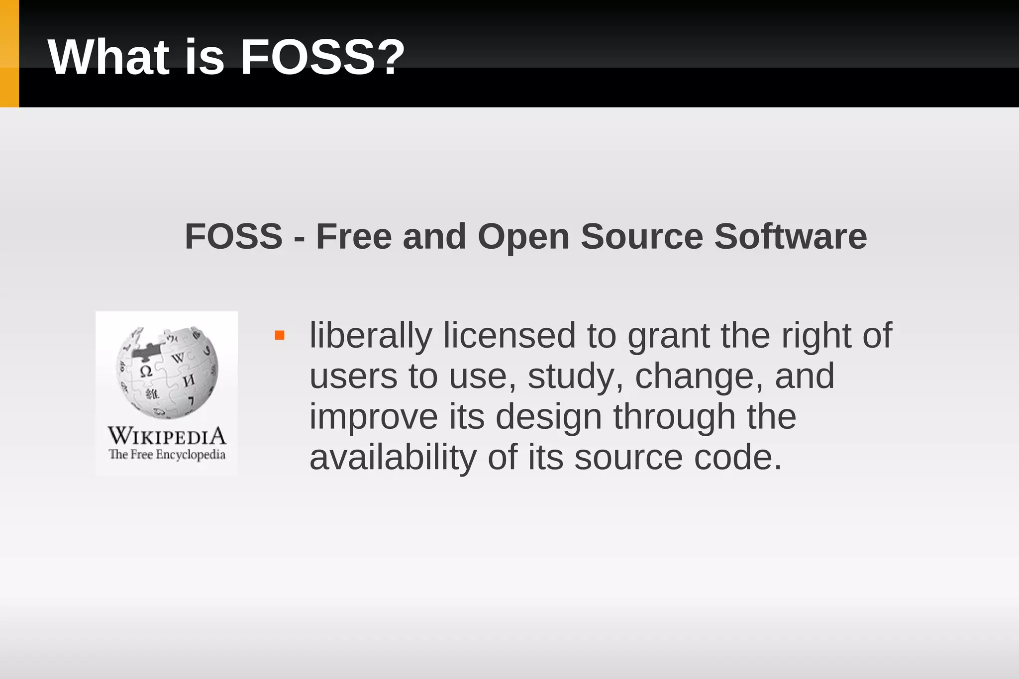 What is FOSS?


    FOSS - Free and Open Source Software

           liberally licensed to grant the right of
            users to use, study, change, and
            improve its design through the
            availability of its source code.
 